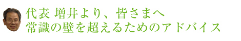代表 増井より、皆さまへ 常識の壁を超えるためのアドバイス