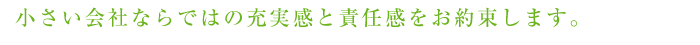 小さい会社ならではの充実感と責任感をお約束します。