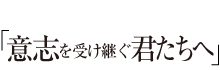 意志を受け継ぐ君たちへ